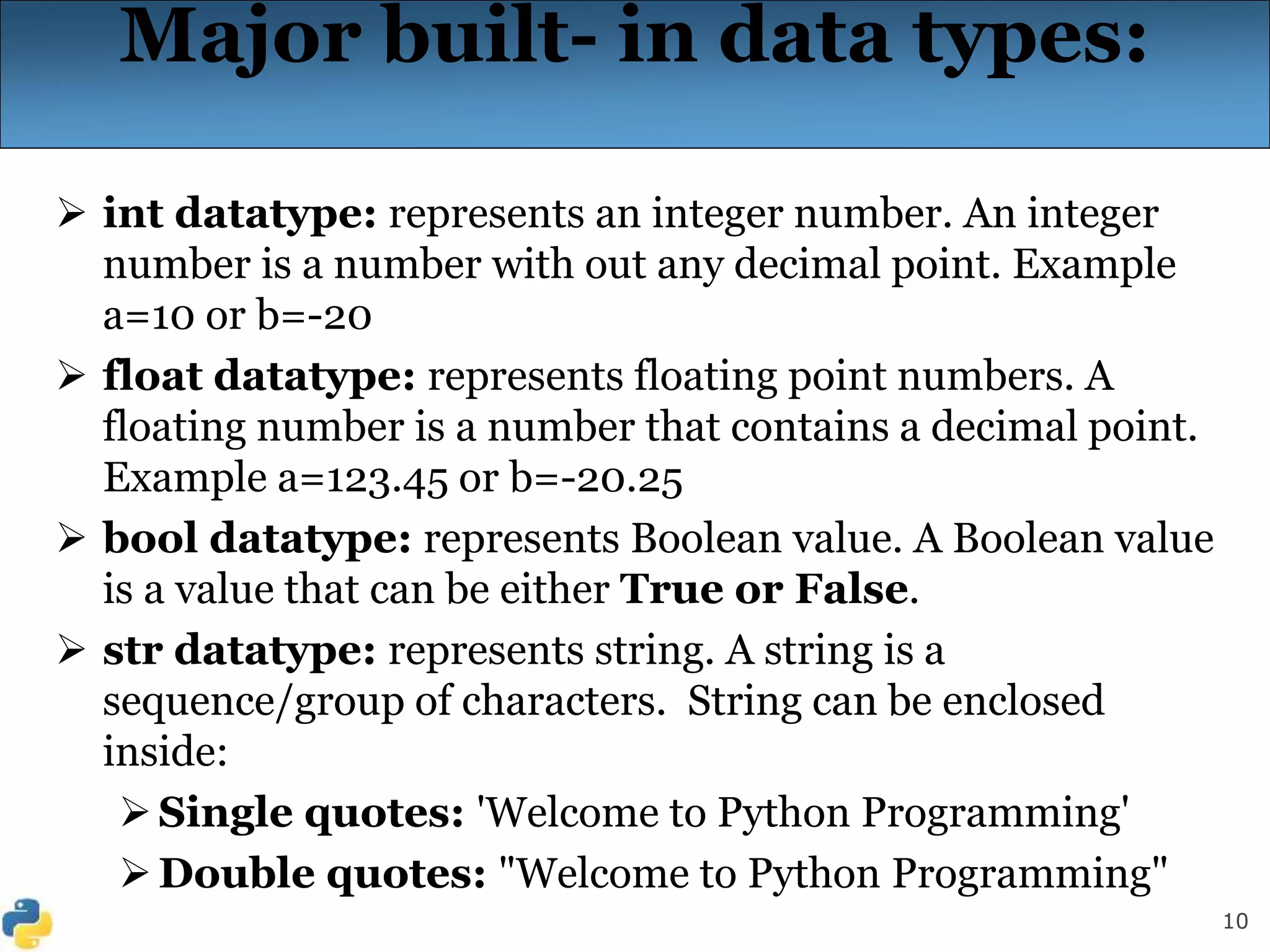 10
Major built- in data types:
 int datatype: represents an integer number. An integer
number is a number with out any decimal point. Example
a=10 or b=-20
 float datatype: represents floating point numbers. A
floating number is a number that contains a decimal point.
Example a=123.45 or b=-20.25
 bool datatype: represents Boolean value. A Boolean value
is a value that can be either True or False.
 str datatype: represents string. A string is a
sequence/group of characters. String can be enclosed
inside:
Single quotes: 'Welcome to Python Programming'
Double quotes: "Welcome to Python Programming"
 