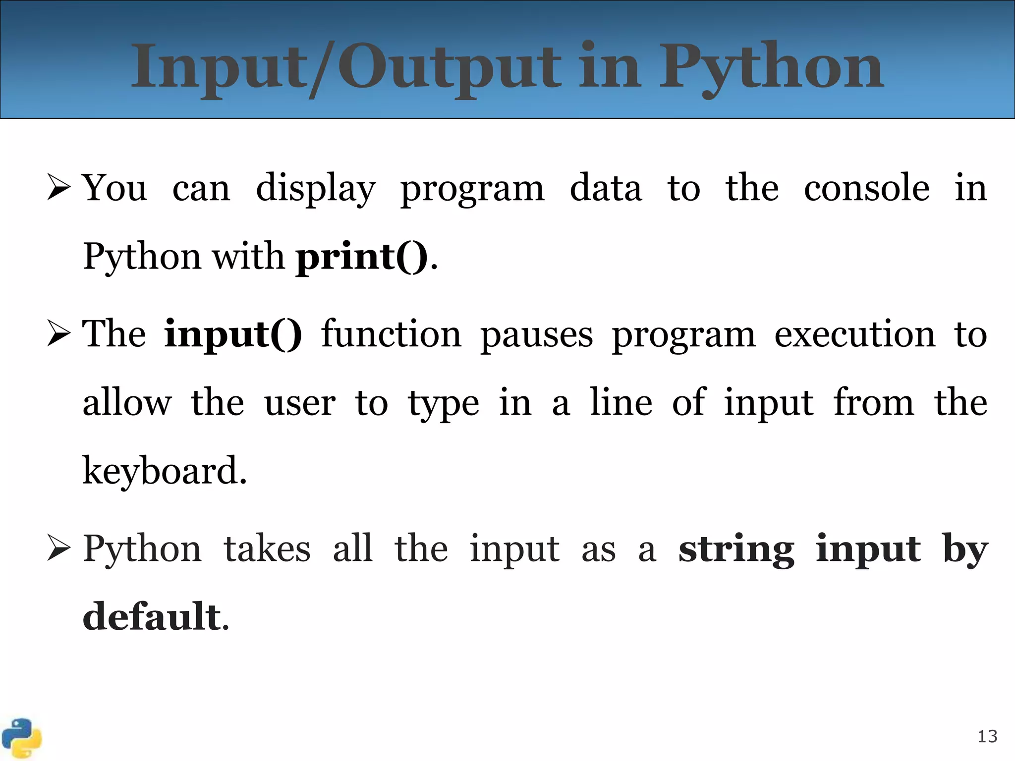 13
Input/Output in Python
 You can display program data to the console in
Python with print().
 The input() function pauses program execution to
allow the user to type in a line of input from the
keyboard.
 Python takes all the input as a string input by
default.
 