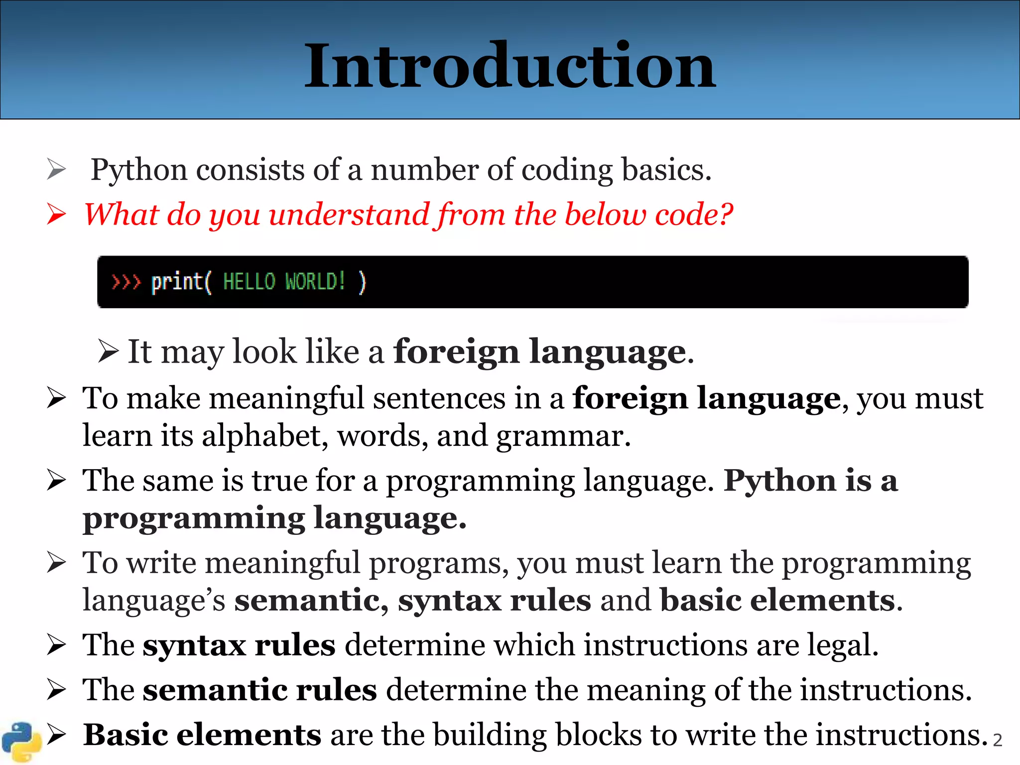 2
Introduction
 Python consists of a number of coding basics.
 What do you understand from the below code?
It may look like a foreign language.
 To make meaningful sentences in a foreign language, you must
learn its alphabet, words, and grammar.
 The same is true for a programming language. Python is a
programming language.
 To write meaningful programs, you must learn the programming
language’s semantic, syntax rules and basic elements.
 The syntax rules determine which instructions are legal.
 The semantic rules determine the meaning of the instructions.
 Basic elements are the building blocks to write the instructions.
 