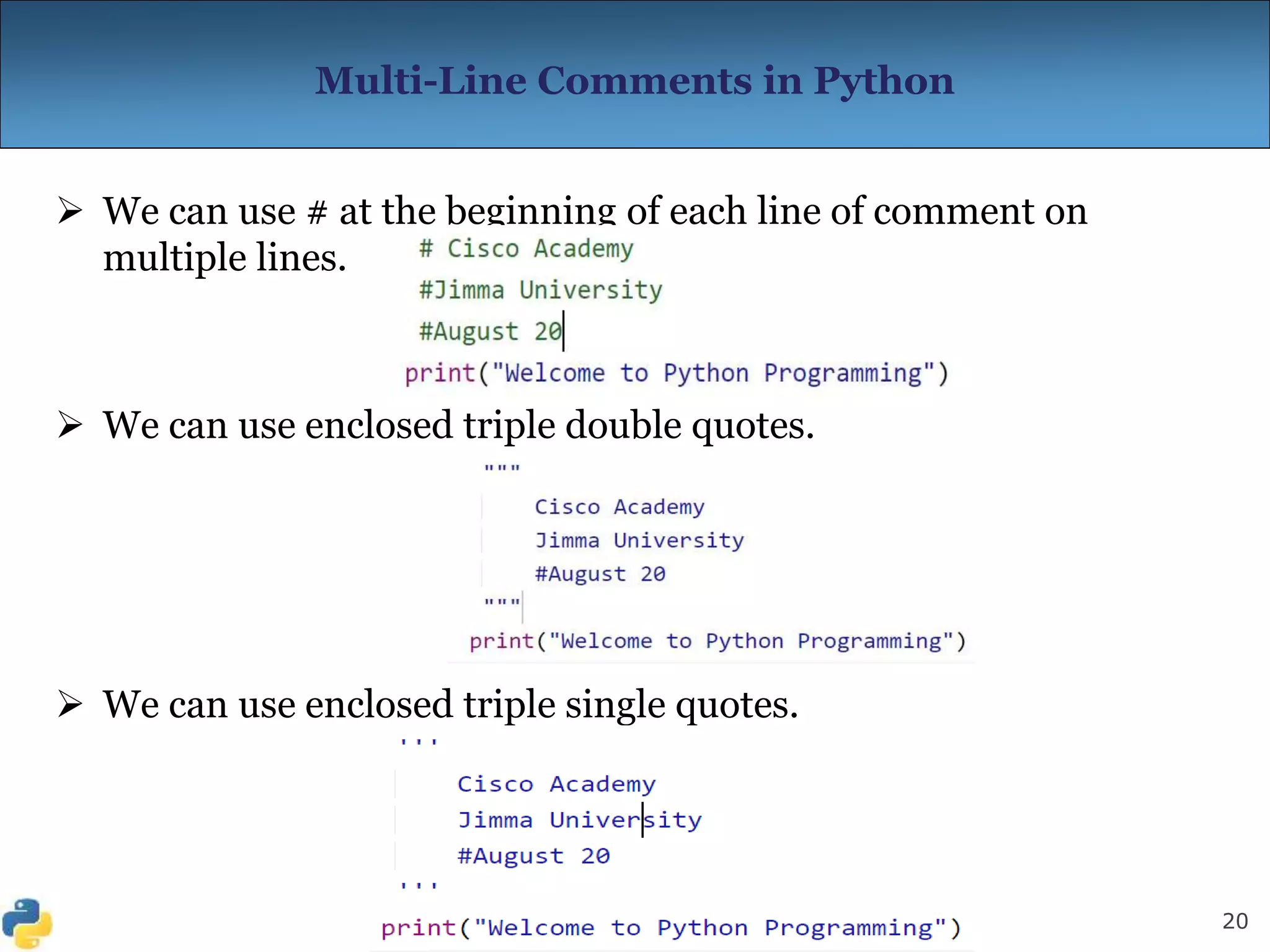 20
Multi-Line Comments in Python
 We can use # at the beginning of each line of comment on
multiple lines.
 We can use enclosed triple double quotes.
 We can use enclosed triple single quotes.
 