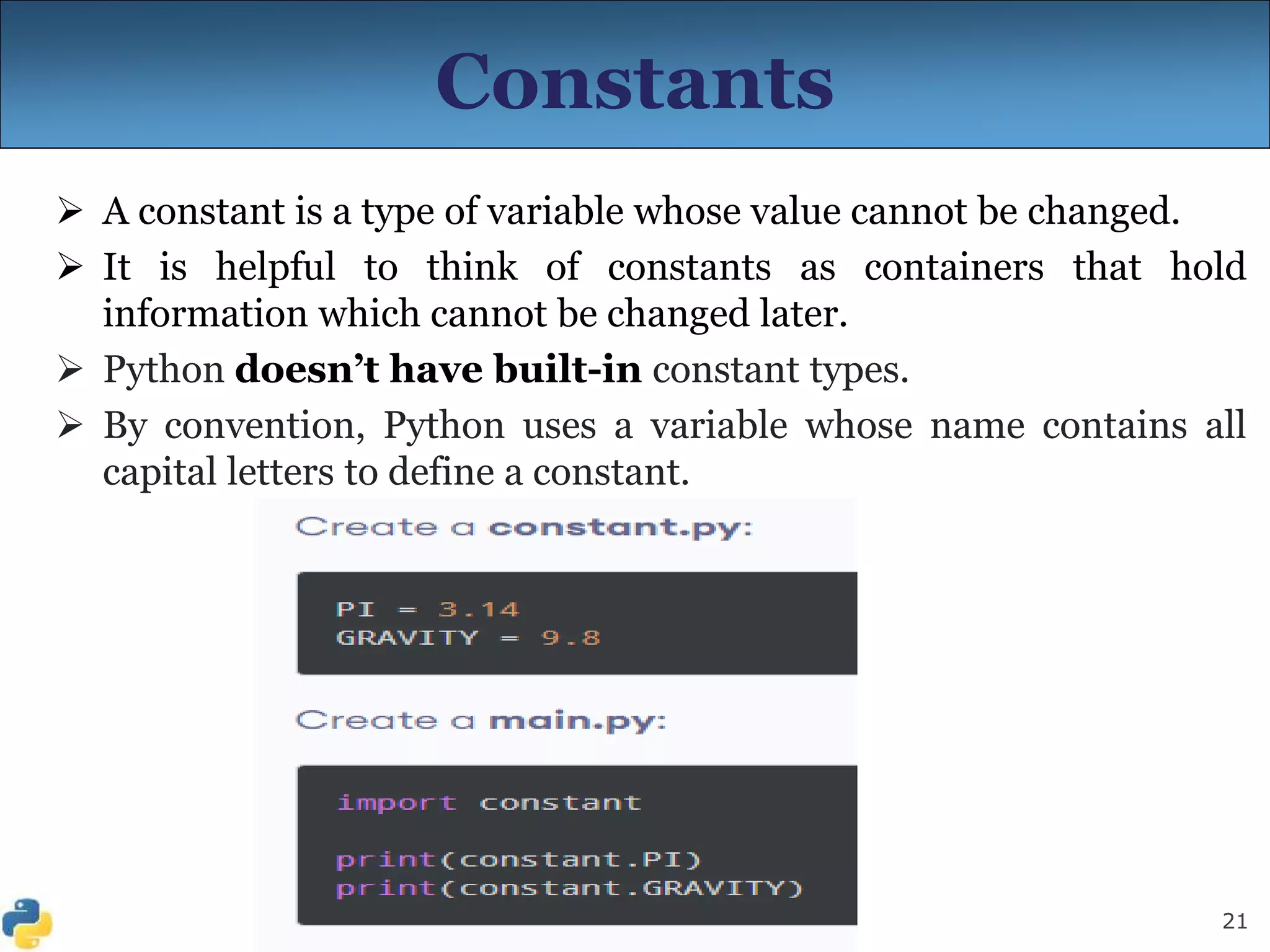 21
Constants
 A constant is a type of variable whose value cannot be changed.
 It is helpful to think of constants as containers that hold
information which cannot be changed later.
 Python doesn’t have built-in constant types.
 By convention, Python uses a variable whose name contains all
capital letters to define a constant.
 
