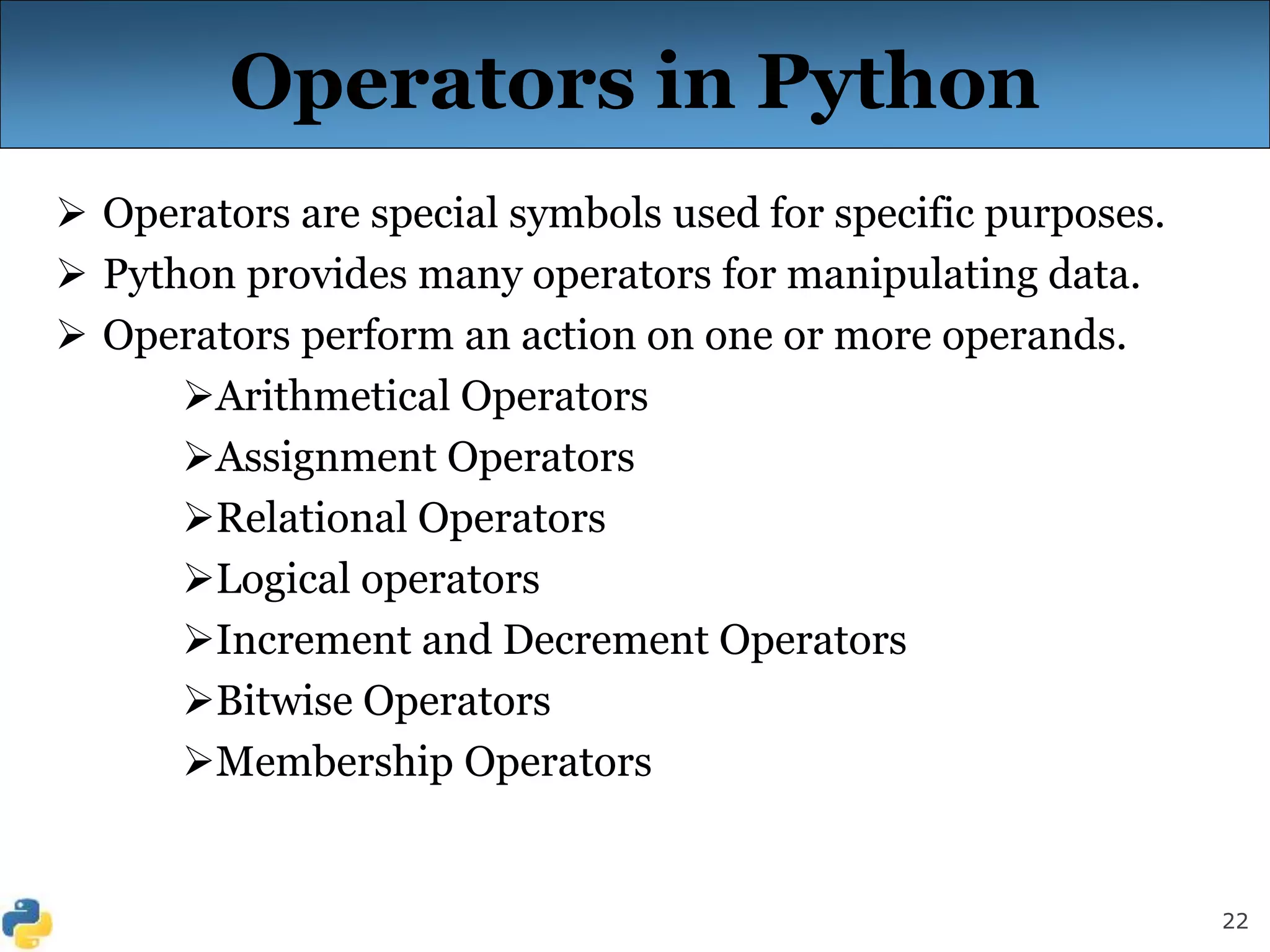 22
Operators in Python
 Operators are special symbols used for specific purposes.
 Python provides many operators for manipulating data.
 Operators perform an action on one or more operands.
Arithmetical Operators
Assignment Operators
Relational Operators
Logical operators
Increment and Decrement Operators
Bitwise Operators
Membership Operators
 