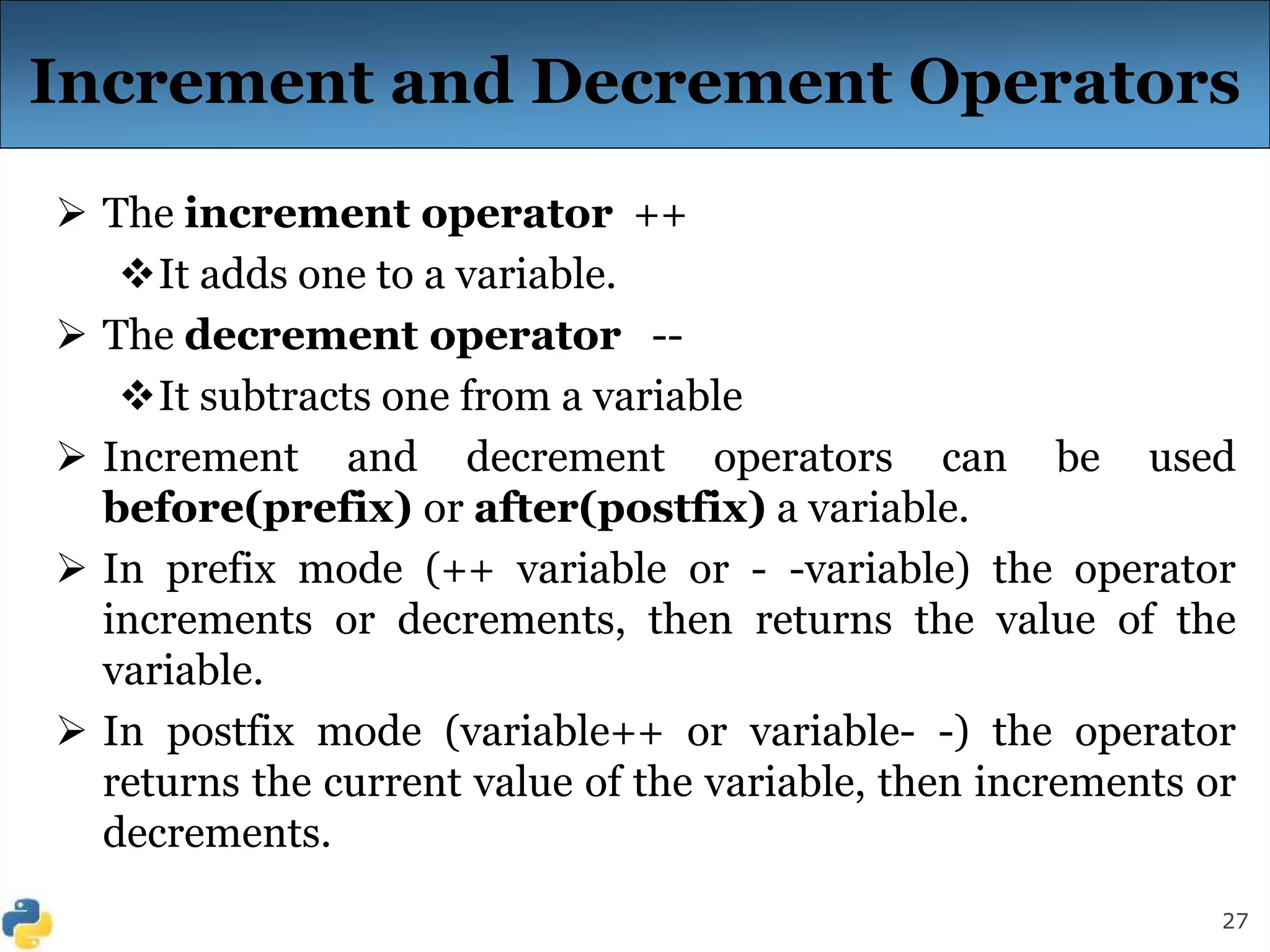 27
Increment and Decrement Operators
 The increment operator ++
It adds one to a variable.
 The decrement operator --
It subtracts one from a variable
 Increment and decrement operators can be used
before(prefix) or after(postfix) a variable.
 In prefix mode (++ variable or - -variable) the operator
increments or decrements, then returns the value of the
variable.
 In postfix mode (variable++ or variable- -) the operator
returns the current value of the variable, then increments or
decrements.
 