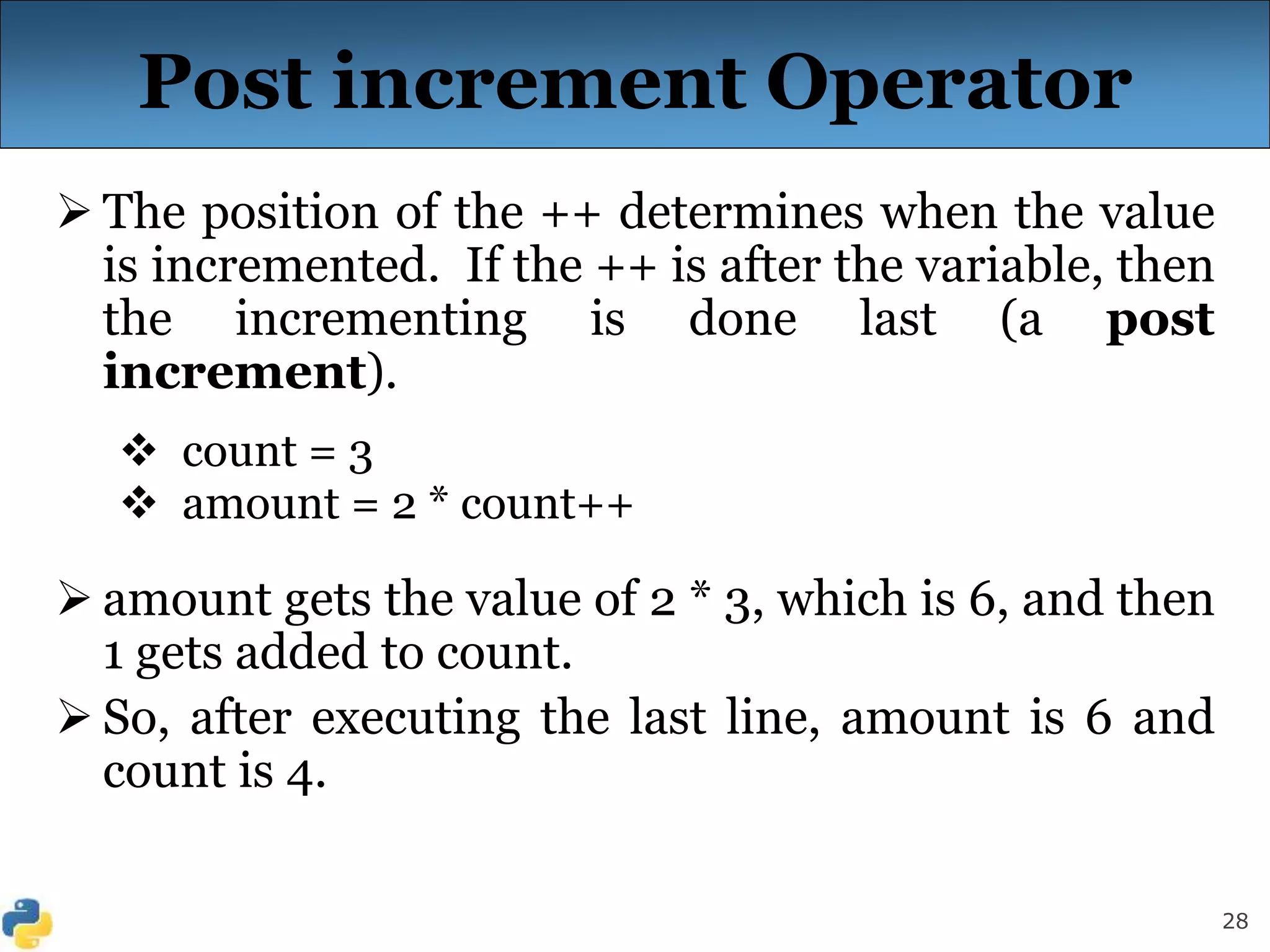 28
Post increment Operator
 The position of the ++ determines when the value
is incremented. If the ++ is after the variable, then
the incrementing is done last (a post
increment).
 count = 3
 amount = 2 * count++
 amount gets the value of 2 * 3, which is 6, and then
1 gets added to count.
 So, after executing the last line, amount is 6 and
count is 4.
 