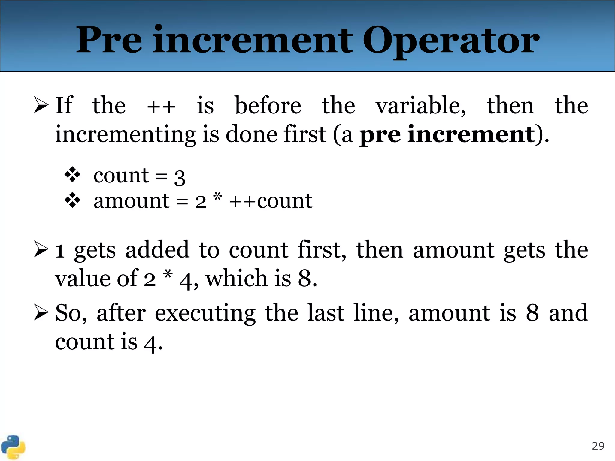 29
Pre increment Operator
 If the ++ is before the variable, then the
incrementing is done first (a pre increment).
 count = 3
 amount = 2 * ++count
 1 gets added to count first, then amount gets the
value of 2 * 4, which is 8.
 So, after executing the last line, amount is 8 and
count is 4.
 