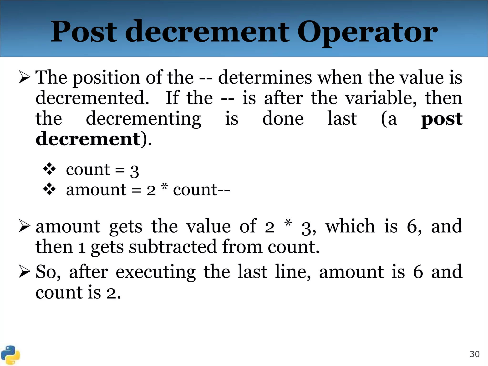 30
Post decrement Operator
 The position of the -- determines when the value is
decremented. If the -- is after the variable, then
the decrementing is done last (a post
decrement).
 count = 3
 amount = 2 * count--
 amount gets the value of 2 * 3, which is 6, and
then 1 gets subtracted from count.
 So, after executing the last line, amount is 6 and
count is 2.
 