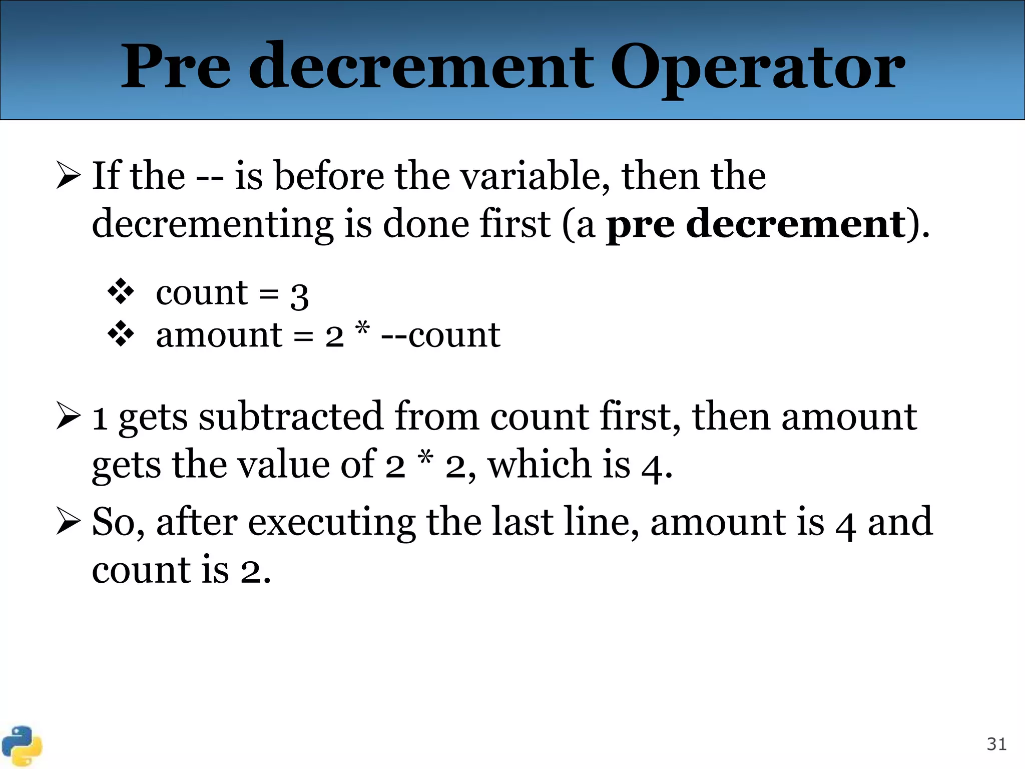 31
Pre decrement Operator
 If the -- is before the variable, then the
decrementing is done first (a pre decrement).
 count = 3
 amount = 2 * --count
 1 gets subtracted from count first, then amount
gets the value of 2 * 2, which is 4.
 So, after executing the last line, amount is 4 and
count is 2.
 