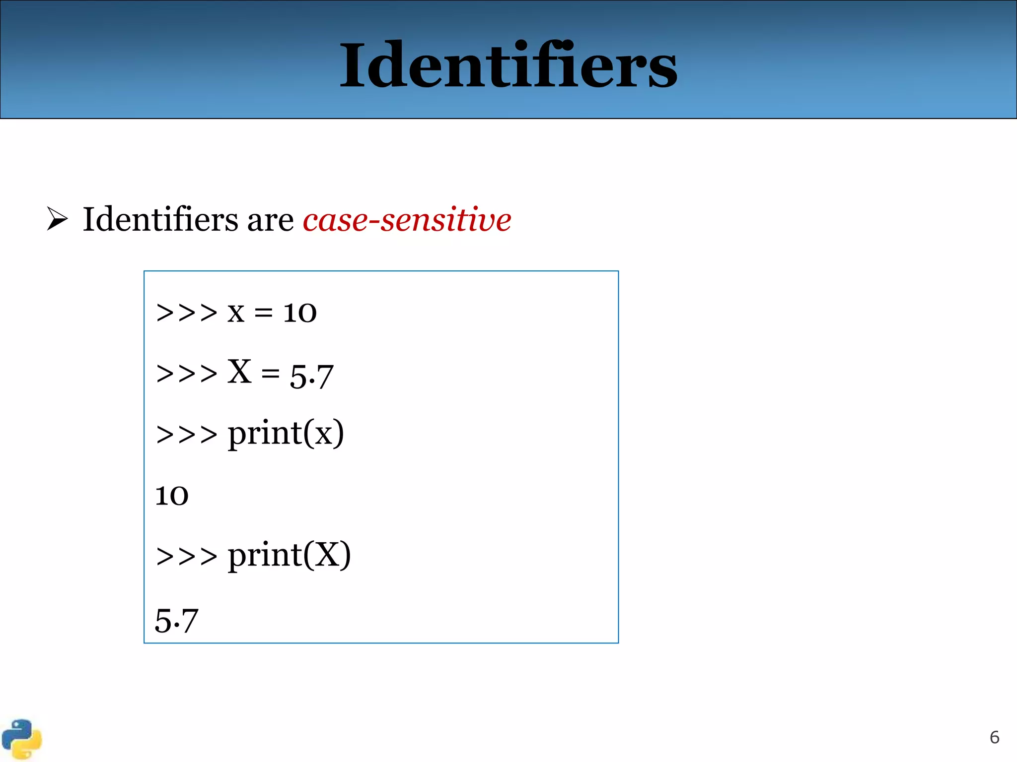 6
Identifiers
 Identifiers are case-sensitive
>>> x = 10
>>> X = 5.7
>>> print(x)
10
>>> print(X)
5.7
 