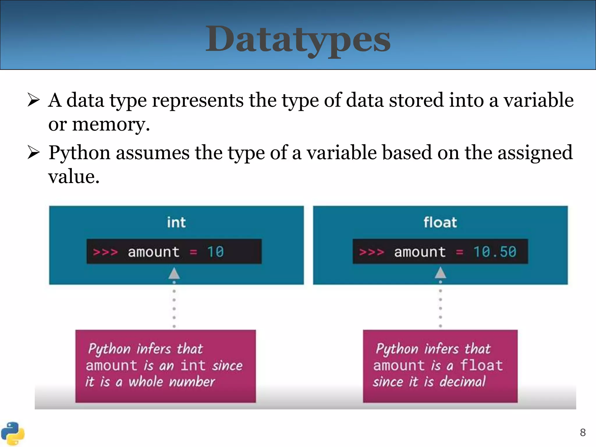 8
Datatypes
 A data type represents the type of data stored into a variable
or memory.
 Python assumes the type of a variable based on the assigned
value.
 