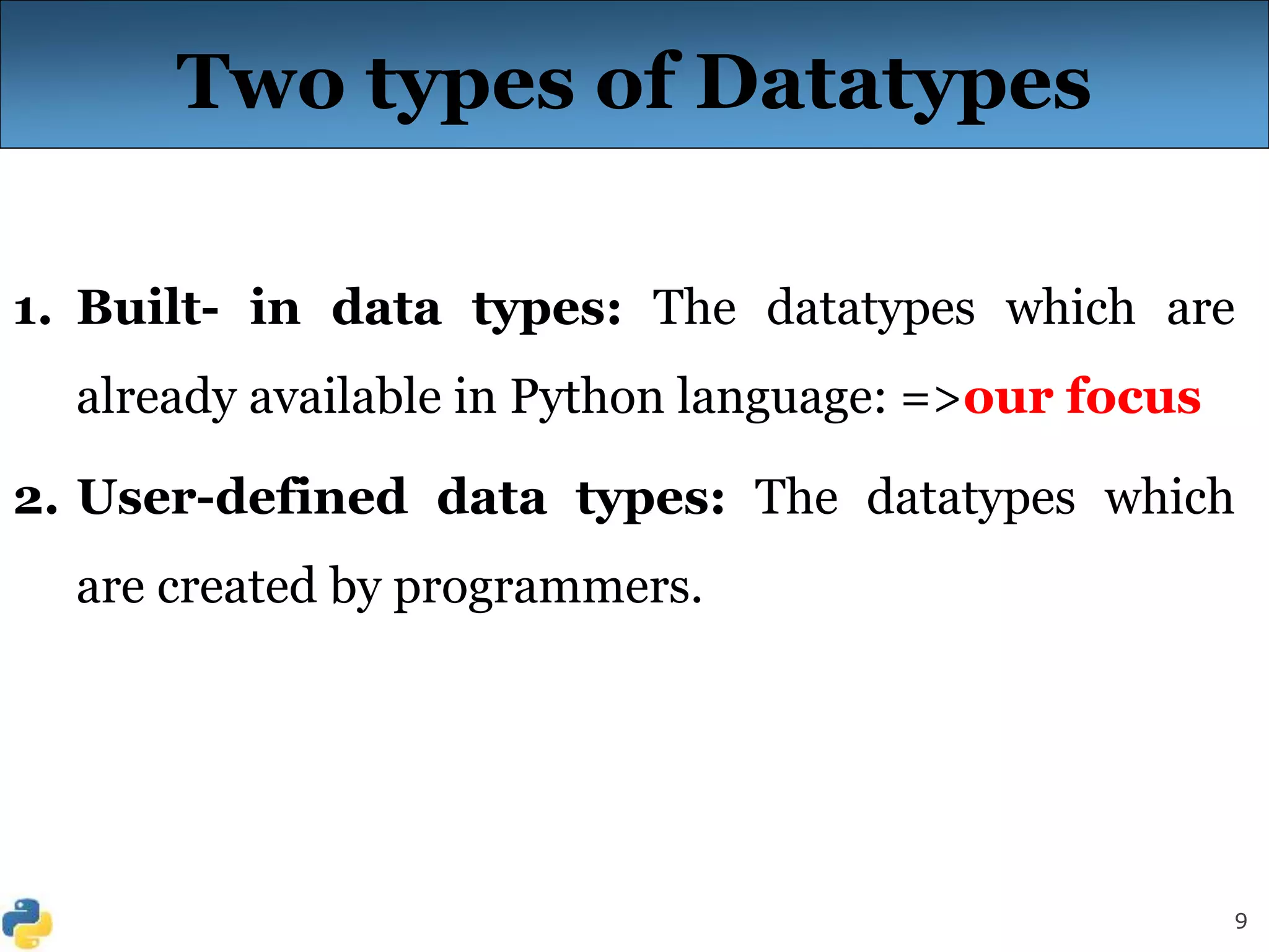 9
Two types of Datatypes
1. Built- in data types: The datatypes which are
already available in Python language: =>our focus
2. User-defined data types: The datatypes which
are created by programmers.
 