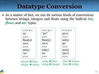 11
 As a matter of fact, we can do various kinds of conversions
between strings, integers and floats using the built-in int,
float, and str types.
Datatype Conversion
>>> x =
10
>>>
float(x)
10.0
>>>
str(x)
'10'
>>>
>>> y =
"20"
>>>
float(y)
20.0
>>>
int(y)
20
>>>
>>> z =
30.0
>>>
int(z)
30
>>>
str(z)
'30.0'
>>>
integer  float
integer  string
string  float
string  integer
float  integer
float  string
 