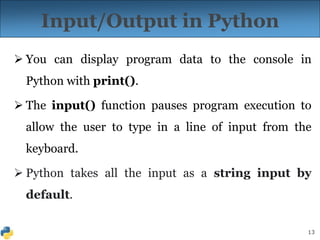 13
Input/Output in Python
 You can display program data to the console in
Python with print().
 The input() function pauses program execution to
allow the user to type in a line of input from the
keyboard.
 Python takes all the input as a string input by
default.
 