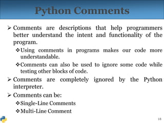 18
Python Comments
 Comments are descriptions that help programmers
better understand the intent and functionality of the
program.
Using comments in programs makes our code more
understandable.
Comments can also be used to ignore some code while
testing other blocks of code.
 Comments are completely ignored by the Python
interpreter.
 Comments can be:
Single-Line Comments
Multi-Line Comment
 
