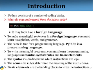2
Introduction
 Python consists of a number of coding basics.
 What do you understand from the below code?
It may look like a foreign language.
 To make meaningful sentences in a foreign language, you must
learn its alphabet, words, and grammar.
 The same is true for a programming language. Python is a
programming language.
 To write meaningful programs, you must learn the programming
language’s semantic, syntax rules and basic elements.
 The syntax rules determine which instructions are legal.
 The semantic rules determine the meaning of the instructions.
 Basic elements are the building blocks to write the instructions.
 