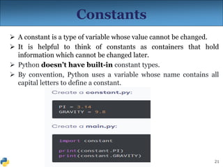 21
Constants
 A constant is a type of variable whose value cannot be changed.
 It is helpful to think of constants as containers that hold
information which cannot be changed later.
 Python doesn’t have built-in constant types.
 By convention, Python uses a variable whose name contains all
capital letters to define a constant.
 