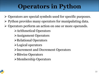 22
Operators in Python
 Operators are special symbols used for specific purposes.
 Python provides many operators for manipulating data.
 Operators perform an action on one or more operands.
Arithmetical Operators
Assignment Operators
Relational Operators
Logical operators
Increment and Decrement Operators
Bitwise Operators
Membership Operators
 