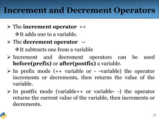 27
Increment and Decrement Operators
 The increment operator ++
It adds one to a variable.
 The decrement operator --
It subtracts one from a variable
 Increment and decrement operators can be used
before(prefix) or after(postfix) a variable.
 In prefix mode (++ variable or - -variable) the operator
increments or decrements, then returns the value of the
variable.
 In postfix mode (variable++ or variable- -) the operator
returns the current value of the variable, then increments or
decrements.
 