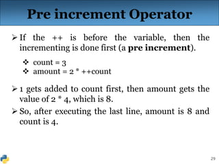 29
Pre increment Operator
 If the ++ is before the variable, then the
incrementing is done first (a pre increment).
 count = 3
 amount = 2 * ++count
 1 gets added to count first, then amount gets the
value of 2 * 4, which is 8.
 So, after executing the last line, amount is 8 and
count is 4.
 