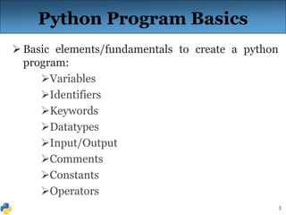 3
Python Program Basics
 Basic elements/fundamentals to create a python
program:
Variables
Identifiers
Keywords
Datatypes
Input/Output
Comments
Constants
Operators
 