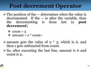 30
Post decrement Operator
 The position of the -- determines when the value is
decremented. If the -- is after the variable, then
the decrementing is done last (a post
decrement).
 count = 3
 amount = 2 * count--
 amount gets the value of 2 * 3, which is 6, and
then 1 gets subtracted from count.
 So, after executing the last line, amount is 6 and
count is 2.
 