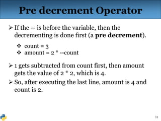 31
Pre decrement Operator
 If the -- is before the variable, then the
decrementing is done first (a pre decrement).
 count = 3
 amount = 2 * --count
 1 gets subtracted from count first, then amount
gets the value of 2 * 2, which is 4.
 So, after executing the last line, amount is 4 and
count is 2.
 