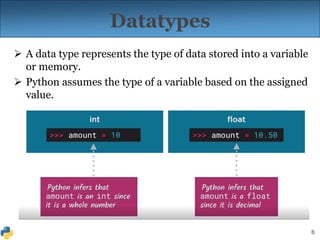 8
Datatypes
 A data type represents the type of data stored into a variable
or memory.
 Python assumes the type of a variable based on the assigned
value.
 