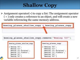17
Shallow Copy
 Assignment operator(=) to copy a list: The assignment operator
( = ) only creates a reference to an object, and will create a new
variable referencing the same memory address.
 