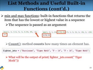18
List Methods and Useful Built-in
Functions (cont’d.)
 min and max functions: built-in functions that returns the
item that has the lowest or highest value in a sequence
The sequence is passed as an argument
Count(): method counts how many times an element has.
 What will be the output of print( fighter_jets.count(" Tiger
Moth"))
 