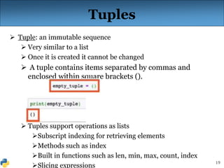19
Tuples
 Tuple: an immutable sequence
 Very similar to a list
 Once it is created it cannot be changed
 A tuple contains items separated by commas and
enclosed within square brackets ().
 Tuples support operations as lists
Subscript indexing for retrieving elements
Methods such as index
Built in functions such as len, min, max, count, index
Slicing expressions
 