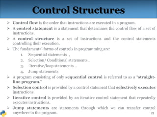 21
Control Structures
 Control flow is the order that instructions are executed in a program.
 A control statement is a statement that determines the control flow of a set of
instructions.
 A control structure is a set of instructions and the control statements
controlling their execution.
 The fundamental forms of controls in programming are:
1. Sequential statements ,
2. Selection/ Conditional statements ,
3. Iterative/loop statements .
4. Jump statements
 A program consisting of only sequential control is referred to as a “straight-
line program.”
 Selection control is provided by a control statement that selectively executes
instructions.
 Iterative control is provided by an iterative control statement that repeatedly
executes instructions.
 Jump statements are statements through which we can transfer control
anywhere in the program.
 