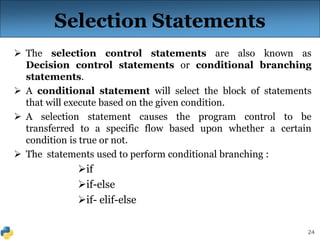 24
Selection Statements
 The selection control statements are also known as
Decision control statements or conditional branching
statements.
 A conditional statement will select the block of statements
that will execute based on the given condition.
 A selection statement causes the program control to be
transferred to a specific flow based upon whether a certain
condition is true or not.
 The statements used to perform conditional branching :
if
if-else
if- elif-else
 