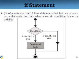 25
if Statement
 if statements are control flow statements that help us to run a
particular code, but only when a certain condition is met or
satisfied.
 