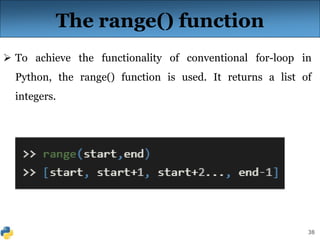 38
The range() function
 To achieve the functionality of conventional for-loop in
Python, the range() function is used. It returns a list of
integers.
 