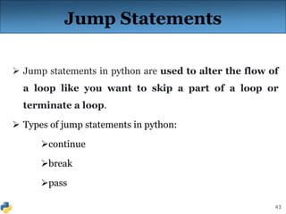 43
Jump Statements
 Jump statements in python are used to alter the flow of
a loop like you want to skip a part of a loop or
terminate a loop.
 Types of jump statements in python:
continue
break
pass
 