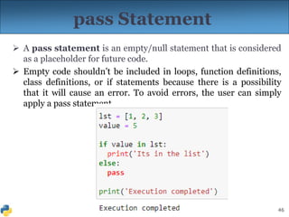 46
pass Statement
 A pass statement is an empty/null statement that is considered
as a placeholder for future code.
 Empty code shouldn’t be included in loops, function definitions,
class definitions, or if statements because there is a possibility
that it will cause an error. To avoid errors, the user can simply
apply a pass statement.
 