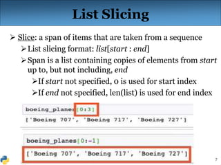 7
List Slicing
 Slice: a span of items that are taken from a sequence
List slicing format: list[start : end]
Span is a list containing copies of elements from start
up to, but not including, end
If start not specified, 0 is used for start index
If end not specified, len(list) is used for end index
 
