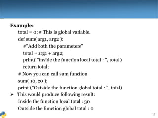 11
Example:
total = 0; # This is global variable.
def sum( arg1, arg2 ):
#"Add both the parameters"
total = arg1 + arg2;
print( "Inside the function local total : ", total )
return total;
# Now you can call sum function
sum( 10, 20 );
print ("Outside the function global total : ", total)
 This would produce following result:
Inside the function local total : 30
Outside the function global total : 0
 