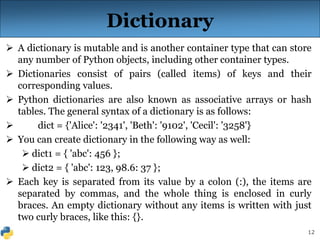 12
Dictionary
 A dictionary is mutable and is another container type that can store
any number of Python objects, including other container types.
 Dictionaries consist of pairs (called items) of keys and their
corresponding values.
 Python dictionaries are also known as associative arrays or hash
tables. The general syntax of a dictionary is as follows:
 dict = {'Alice': '2341', 'Beth': '9102', 'Cecil': '3258'}
 You can create dictionary in the following way as well:
 dict1 = { 'abc': 456 };
 dict2 = { 'abc': 123, 98.6: 37 };
 Each key is separated from its value by a colon (:), the items are
separated by commas, and the whole thing is enclosed in curly
braces. An empty dictionary without any items is written with just
two curly braces, like this: {}.
 