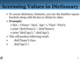 13
Accessing Values in Dictionary
 To access dictionary elements, you use the familiar square
brackets along with the key to obtain its value:
 Example:
dict = {'Name': 'Zara', 'Age': 7, 'Class': 'First'};
print "dict['Name']: ", dict['Name'];
print "dict['Age']: ", dict['Age'];
 This will produce following result:
 dict['Name']: Zara
 dict['Age']: 7
 