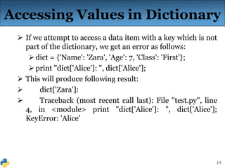 14
 If we attempt to access a data item with a key which is not
part of the dictionary, we get an error as follows:
dict = {'Name': 'Zara', 'Age': 7, 'Class': 'First'};
print "dict['Alice']: ", dict['Alice'];
 This will produce following result:
 dict['Zara']:
 Traceback (most recent call last): File "test.py", line
4, in <module> print "dict['Alice']: ", dict['Alice'];
KeyError: 'Alice'
Accessing Values in Dictionary
 