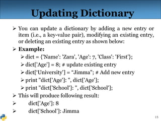 15
Updating Dictionary
 You can update a dictionary by adding a new entry or
item (i.e., a key-value pair), modifying an existing entry,
or deleting an existing entry as shown below:
 Example:
dict = {'Name': 'Zara', 'Age': 7, 'Class': 'First'};
dict['Age'] = 8; # update existing entry
dict[‘University'] = “Jimma"; # Add new entry
print "dict['Age']: ", dict['Age'];
print "dict['School']: ", dict['School'];
 This will produce following result:
 dict['Age']: 8
 dict['School’]: Jimma
 