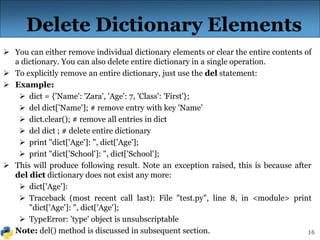 16
Delete Dictionary Elements
 You can either remove individual dictionary elements or clear the entire contents of
a dictionary. You can also delete entire dictionary in a single operation.
 To explicitly remove an entire dictionary, just use the del statement:
 Example:
 dict = {'Name': 'Zara', 'Age': 7, 'Class': 'First'};
 del dict['Name']; # remove entry with key 'Name’
 dict.clear(); # remove all entries in dict
 del dict ; # delete entire dictionary
 print "dict['Age']: ", dict['Age'];
 print "dict['School']: ", dict['School'];
 This will produce following result. Note an exception raised, this is because after
del dict dictionary does not exist any more:
 dict['Age']:
 Traceback (most recent call last): File "test.py", line 8, in <module> print
"dict['Age']: ", dict['Age'];
 TypeError: 'type' object is unsubscriptable
 Note: del() method is discussed in subsequent section.
 