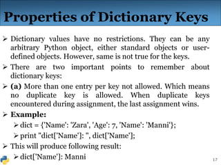 17
Properties of Dictionary Keys
 Dictionary values have no restrictions. They can be any
arbitrary Python object, either standard objects or user-
defined objects. However, same is not true for the keys.
 There are two important points to remember about
dictionary keys:
 (a) More than one entry per key not allowed. Which means
no duplicate key is allowed. When duplicate keys
encountered during assignment, the last assignment wins.
 Example:
dict = {'Name': 'Zara', 'Age': 7, 'Name': 'Manni'};
print "dict['Name']: ", dict['Name'];
 This will produce following result:
dict['Name']: Manni
 