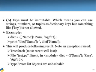 18
 (b) Keys must be immutable. Which means you can use
strings, numbers, or tuples as dictionary keys but something
like ['key'] is not allowed.
 Example:
dict = {['Name']: 'Zara', 'Age': 7};
print "dict['Name']: ", dict['Name'];
 This will produce following result. Note an exception raised:
Traceback (most recent call last):
File "test.py", line 3, in <module> dict = {['Name']: 'Zara',
'Age': 7};
TypeError: list objects are unhashable
 