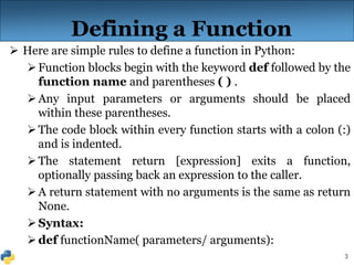 3
Defining a Function
 Here are simple rules to define a function in Python:
Function blocks begin with the keyword def followed by the
function name and parentheses ( ) .
Any input parameters or arguments should be placed
within these parentheses.
The code block within every function starts with a colon (:)
and is indented.
The statement return [expression] exits a function,
optionally passing back an expression to the caller.
A return statement with no arguments is the same as return
None.
Syntax:
def functionName( parameters/ arguments):
 