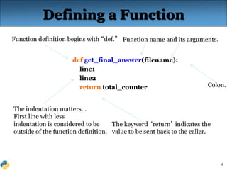 4
The indentation matters…
First line with less
indentation is considered to be
outside of the function definition.
Defining a Function
def get_final_answer(filename):
line1
line2
return total_counter
Function definition begins with “def.” Function name and its arguments.
The keyword ‘return’ indicates the
value to be sent back to the caller.
Colon.
 