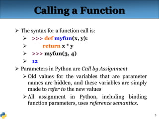 5
Calling a Function
 The syntax for a function call is:
 >>> def myfun(x, y):
 return x * y
 >>> myfun(3, 4)
 12
 Parameters in Python are Call by Assignment
Old values for the variables that are parameter
names are hidden, and these variables are simply
made to refer to the new values
All assignment in Python, including binding
function parameters, uses reference semantics.
 