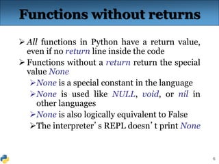 6
Functions without returns
 All functions in Python have a return value,
even if no return line inside the code
 Functions without a return return the special
value None
None is a special constant in the language
None is used like NULL, void, or nil in
other languages
None is also logically equivalent to False
The interpreter’s REPL doesn’t print None
 