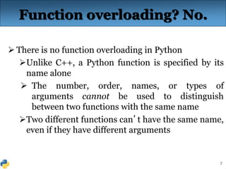 7
Function overloading? No.
 There is no function overloading in Python
Unlike C++, a Python function is specified by its
name alone
 The number, order, names, or types of
arguments cannot be used to distinguish
between two functions with the same name
Two different functions can’t have the same name,
even if they have different arguments
 