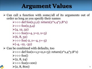 9
Argument Values
 Can call a function with some/all of its arguments out of
order as long as you specify their names
>>> def foo(x,y,z): return(2*x,4*y,8*z)
>>> foo(2,3,4)
(4, 12, 32)
>>> foo(z=4, y=2, x=3)
(6, 8, 32)
>>> foo(-2, z=-4, y=-3)
(-4, -12, -32)
 Can be combined with defaults, too
>>> def foo(x=1,y=2,z=3): return(2*x,4*y,8*z)
>>> foo()
(2, 8, 24)
>>> foo(z=100)
(2, 8, 800)
 